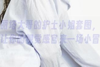 看！洛丽塔大哥的护士小姐套图，免费获取，让你的视觉感官来一场小冒险！