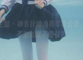紧急企划 - 林书辞的油亮写真分享，谁说不油腻就不吸引？